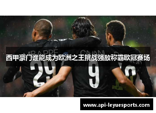 西甲豪门谁能成为欧洲之王挑战强敌称霸欧冠赛场