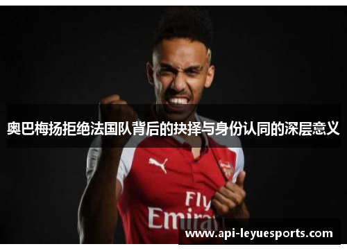 奥巴梅扬拒绝法国队背后的抉择与身份认同的深层意义