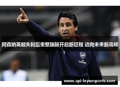 阿森纳英超失利后重整旗鼓开启新征程 迈向未来新高峰 阿森纳英超失利后重整旗鼓开启新征程 迈向未来新高峰