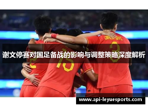 谢文停赛对国足备战的影响与调整策略深度解析