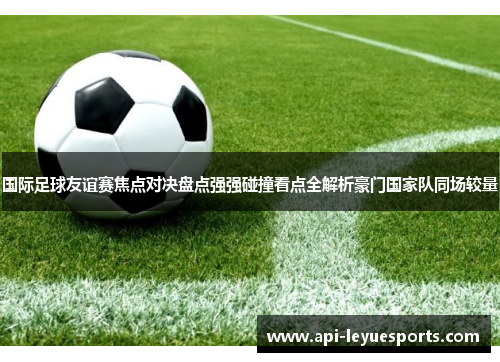 国际足球友谊赛焦点对决盘点强强碰撞看点全解析豪门国家队同场较量