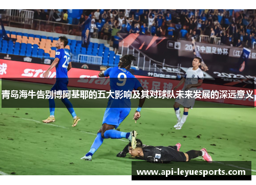 青岛海牛告别博阿基耶的五大影响及其对球队未来发展的深远意义