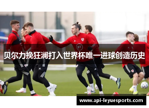 贝尔力挽狂澜打入世界杯唯一进球创造历史