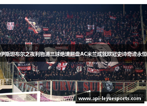 伊斯坦布尔之夜利物浦三球绝境翻盘AC米兰成就欧冠史诗奇迹永恒