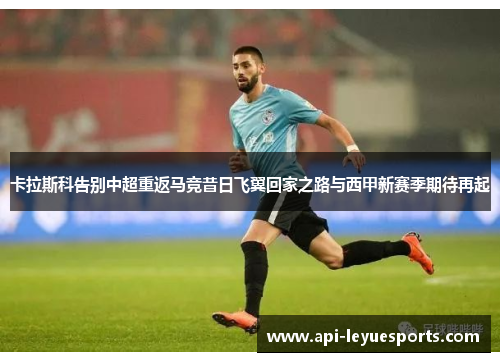 卡拉斯科告别中超重返马竞昔日飞翼回家之路与西甲新赛季期待再起