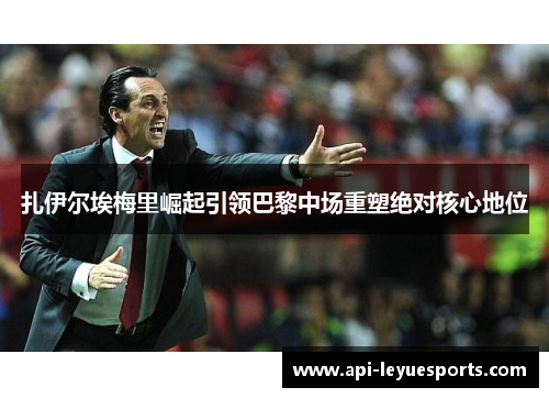 扎伊尔埃梅里崛起引领巴黎中场重塑绝对核心地位 扎伊尔埃梅里崛起引领巴黎中场重塑绝对核心地位